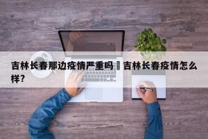 吉林长春那边疫情严重吗›吉林长春疫情怎么样?