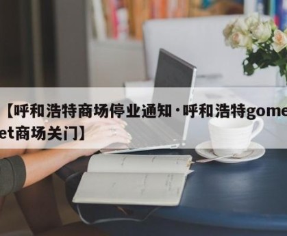 【呼和浩特商场停业通知·呼和浩特gomeet商场关门】