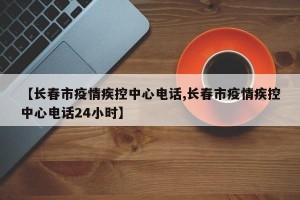 【长春市疫情疾控中心电话,长春市疫情疾控中心电话24小时】