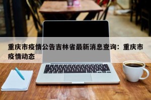 重庆市疫情公告吉林省最新消息查询：重庆市疫情动态