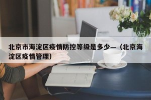 北京市海淀区疫情防控等级是多少—（北京海淀区疫情管理）