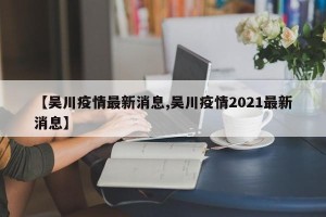 【吴川疫情最新消息,吴川疫情2021最新消息】