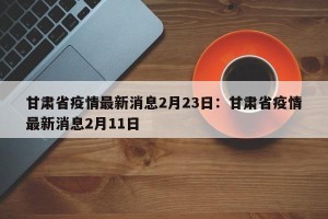 甘肃省疫情最新消息2月23日：甘肃省疫情最新消息2月11日