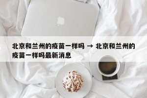 北京和兰州的疫苗一样吗 → 北京和兰州的疫苗一样吗最新消息