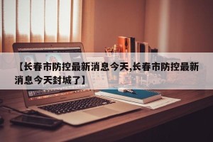 【长春市防控最新消息今天,长春市防控最新消息今天封城了】