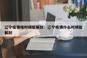 辽宁疫情啥时候能解封：辽宁疫情什么时候能解封