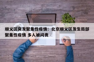 顺义区突发聚集性疫情：北京顺义区发生局部聚集性疫情 多人被问责