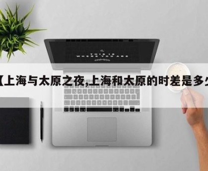 【上海与太原之夜,上海和太原的时差是多少】