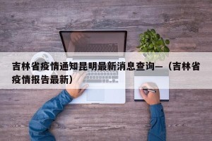 吉林省疫情通知昆明最新消息查询—（吉林省疫情报告最新）