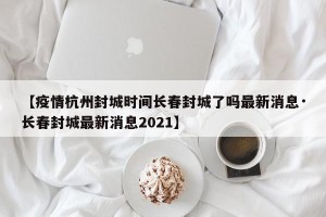【疫情杭州封城时间长春封城了吗最新消息·长春封城最新消息2021】