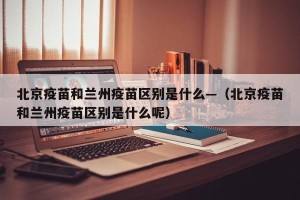 北京疫苗和兰州疫苗区别是什么—（北京疫苗和兰州疫苗区别是什么呢）