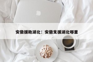 安徽援助湖北：安徽支援湖北哪里