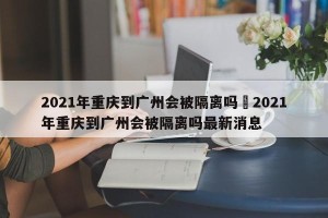2021年重庆到广州会被隔离吗›2021年重庆到广州会被隔离吗最新消息