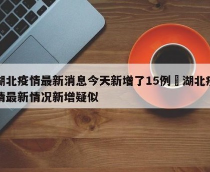 湖北疫情最新消息今天新增了15例›湖北疫情最新情况新增疑似
