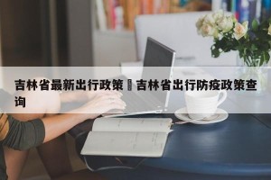 吉林省最新出行政策›吉林省出行防疫政策查询