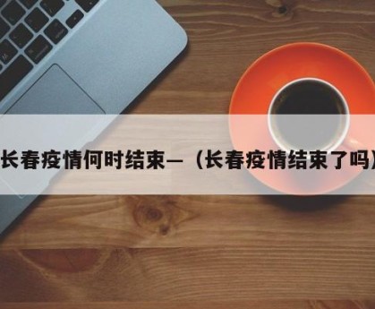 长春疫情何时结束—（长春疫情结束了吗）