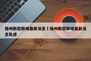 福州新冠新增最新消息›福州新冠新增最新消息轨迹