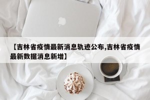 【吉林省疫情最新消息轨迹公布,吉林省疫情最新数据消息新增】
