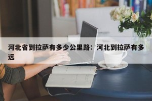 河北省到拉萨有多少公里路：河北到拉萨有多远