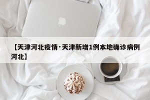 【天津河北疫情·天津新增1例本地确诊病例河北】
