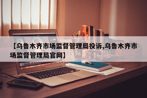 【乌鲁木齐市场监督管理局投诉,乌鲁木齐市场监督管理局官网】