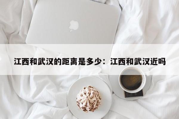 江西和武汉的距离是多少:江西和武汉近吗