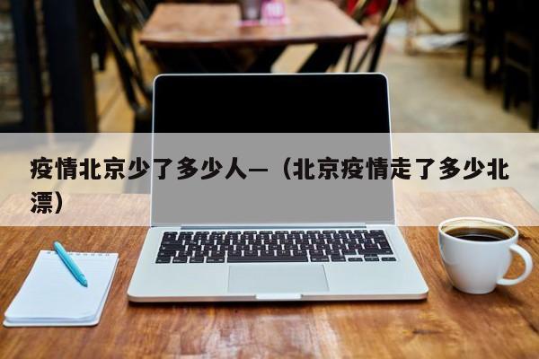 疫情北京少了多少人—(北京疫情走了多少北漂)