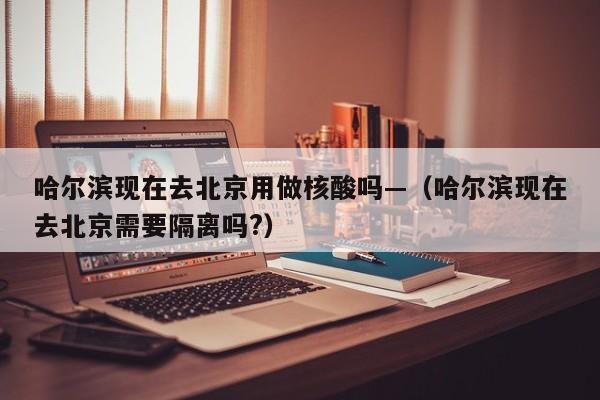 哈尔滨现在去北京用做核酸吗—(哈尔滨现在去北京需要隔离吗?)