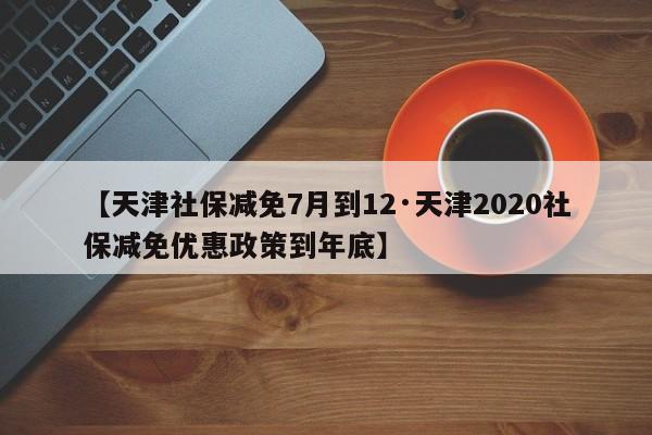 【天津社保减免7月到12·天津2020社保减免优惠政策到年底】