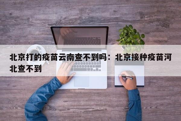 北京打的疫苗云南查不到吗:北京接种疫苗河北查不到