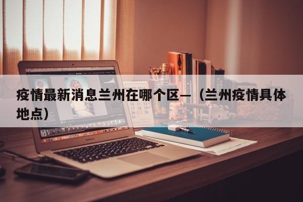 疫情最新消息兰州在哪个区—(兰州疫情具体地点)
