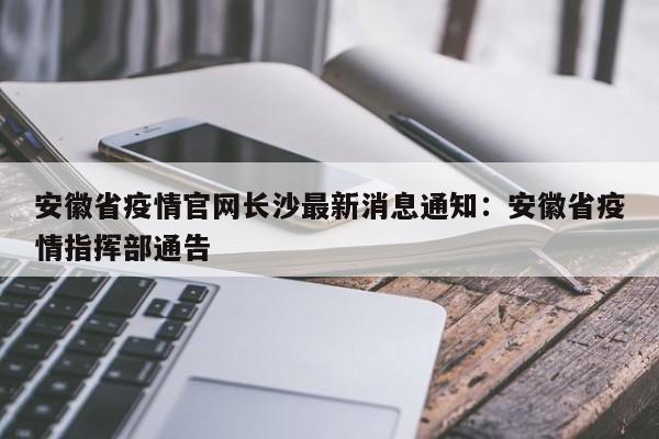 安徽省疫情官网长沙最新消息通知:安徽省疫情指挥部通告