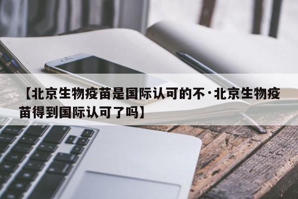 【北京生物疫苗是国际认可的不·北京生物疫苗得到国际认可了吗】