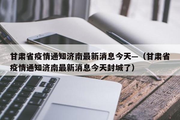 甘肃省疫情通知济南最新消息今天—(甘肃省疫情通知济南最新消息今天封城了)