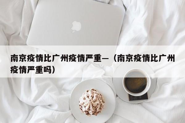 南京疫情比广州疫情严重—(南京疫情比广州疫情严重吗)