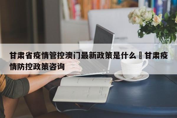 甘肃省疫情管控澳门最新政策是什么›甘肃疫情防控政策咨询