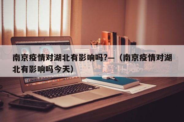 南京疫情对湖北有影响吗?—(南京疫情对湖北有影响吗今天)
