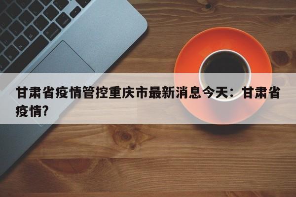 甘肃省疫情管控重庆市最新消息今天:甘肃省疫情?