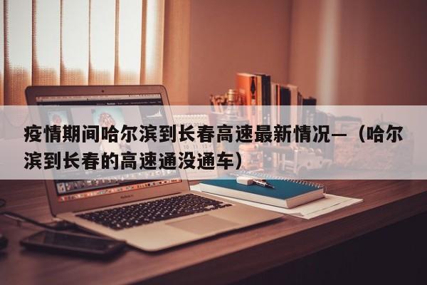 疫情期间哈尔滨到长春高速最新情况—(哈尔滨到长春的高速通没通车)
