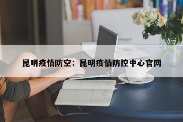 昆明疫情防空:昆明疫情防控中心官网