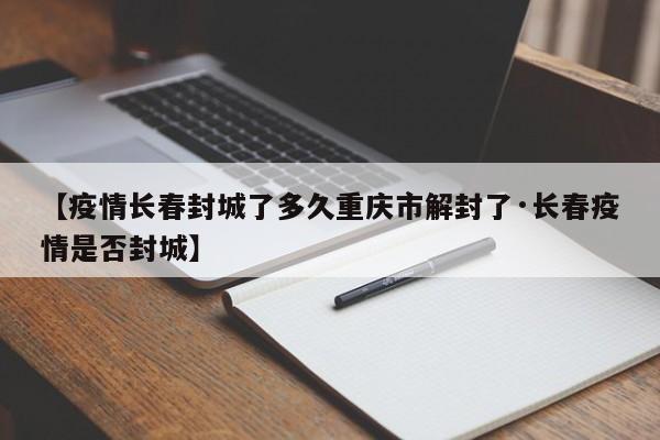 【疫情长春封城了多久重庆市解封了·长春疫情是否封城】