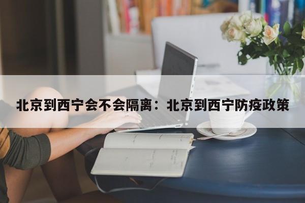 北京到西宁会不会隔离:北京到西宁防疫政策