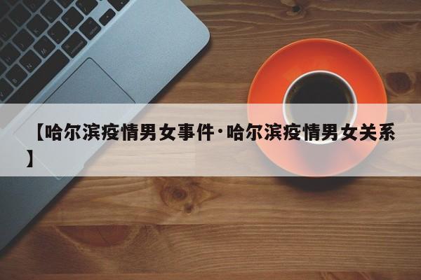 【哈尔滨疫情男女事件·哈尔滨疫情男女关系】