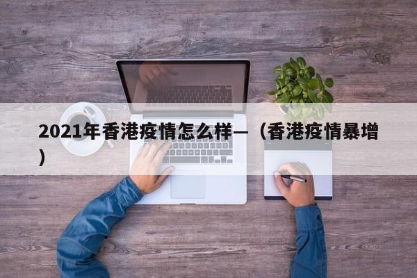 2021年香港疫情怎么样—(香港疫情暴增)