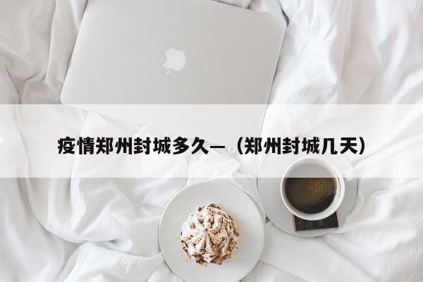 疫情郑州封城多久—(郑州封城几天)
