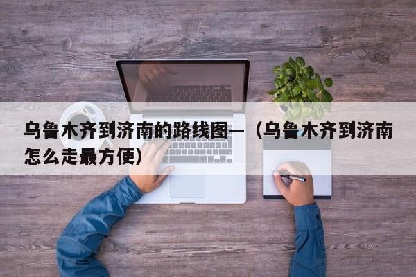 乌鲁木齐到济南的路线图—(乌鲁木齐到济南怎么走最方便)