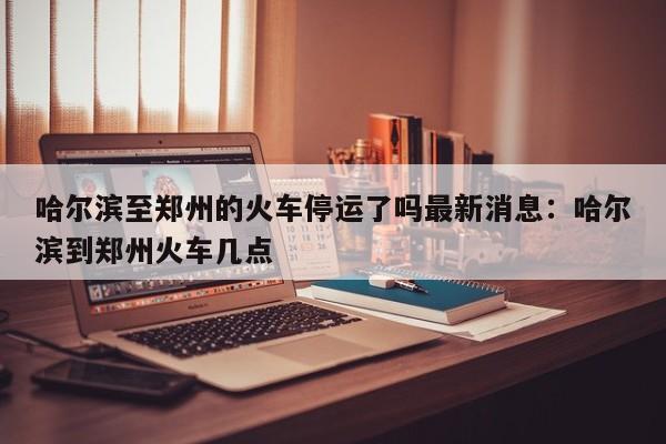 哈尔滨至郑州的火车停运了吗最新消息:哈尔滨到郑州火车几点