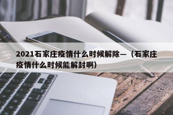 2021石家庄疫情什么时候解除—(石家庄疫情什么时候能解封啊)