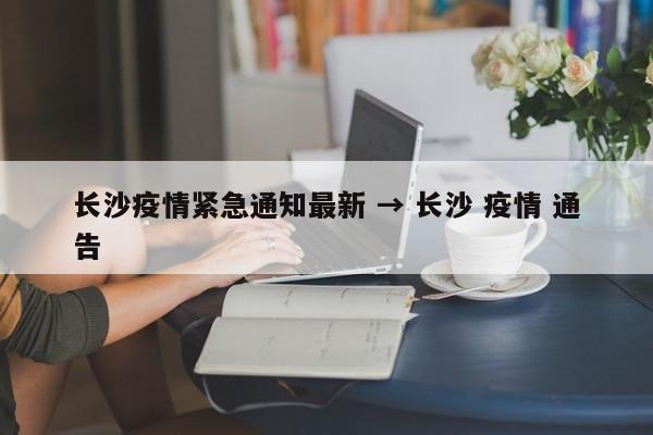 长沙疫情紧急通知最新 → 长沙 疫情 通告