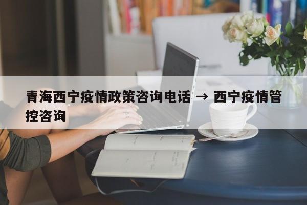 青海西宁疫情政策咨询电话 → 西宁疫情管控咨询